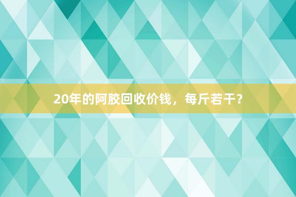 20年的阿胶回收价钱，每斤若干？