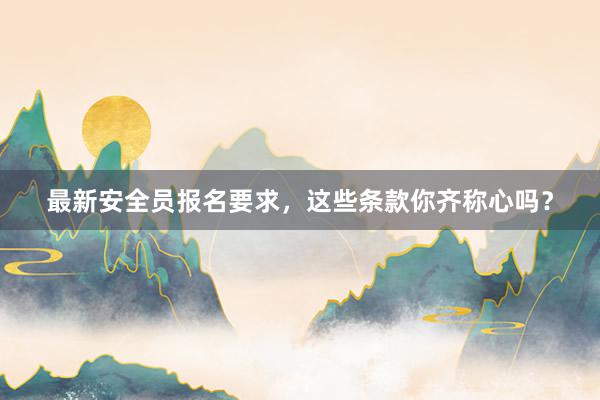 最新安全员报名要求，这些条款你齐称心吗？