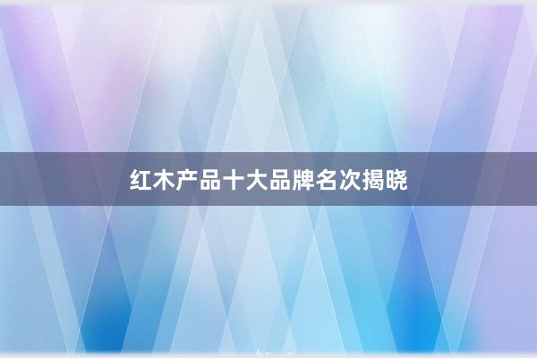 红木产品十大品牌名次揭晓
